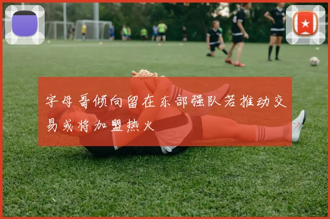 字母哥倾向留在东部强队若推动交易或将加盟热火