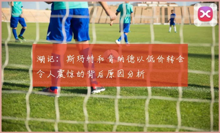 湖记：斯玛特和肯纳德以低价转会令人震惊的背后原因分析