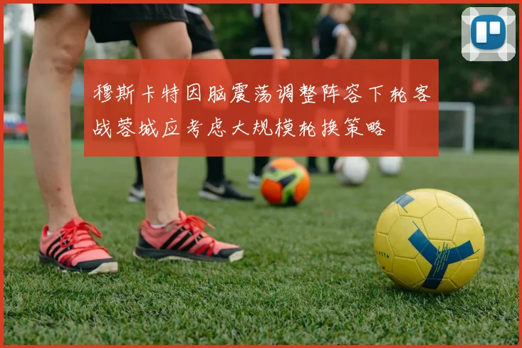 穆斯卡特因脑震荡调整阵容下轮客战蓉城应考虑大规模轮换策略