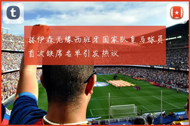 赫伊森无缘西班牙国家队皇马球员首次缺席名单引发热议