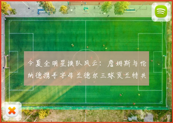 今夏全明星换队风云：詹姆斯与伦纳德携手字母兰德尔三球莫兰特共创辉煌