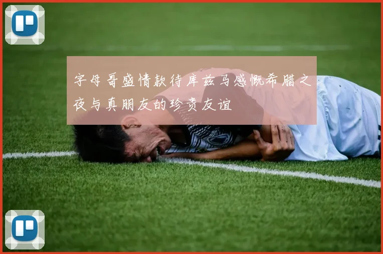 字母哥盛情款待库兹马感慨希腊之夜与真朋友的珍贵友谊