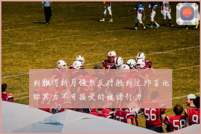 利雅得新月强烈反对胜利主帅言论称其为不可接受的诽谤行为