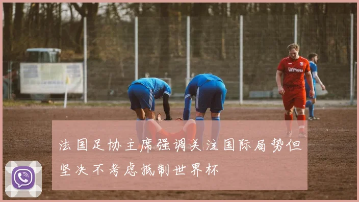 法国足协主席强调关注国际局势但坚决不考虑抵制世界杯