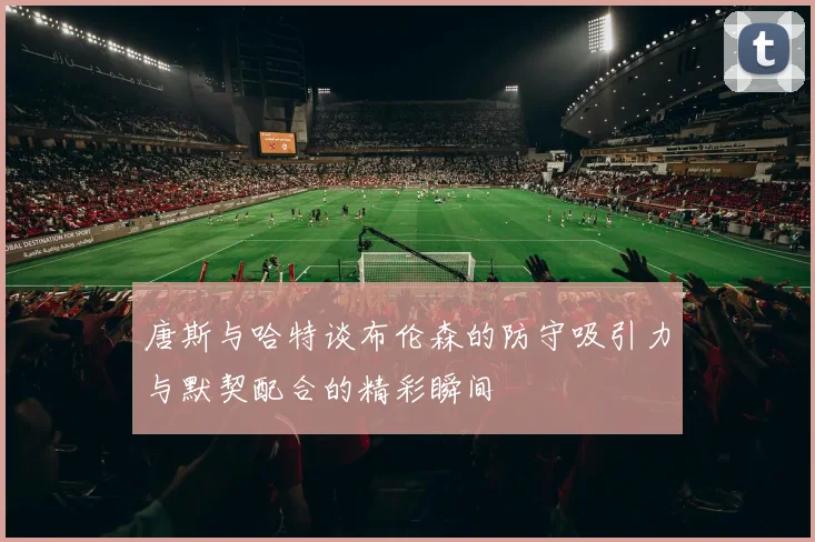 唐斯与哈特谈布伦森的防守吸引力与默契配合的精彩瞬间