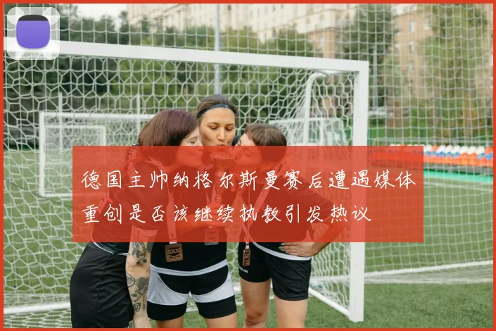 德国主帅纳格尔斯曼赛后遭遇媒体重创是否该继续执教引发热议