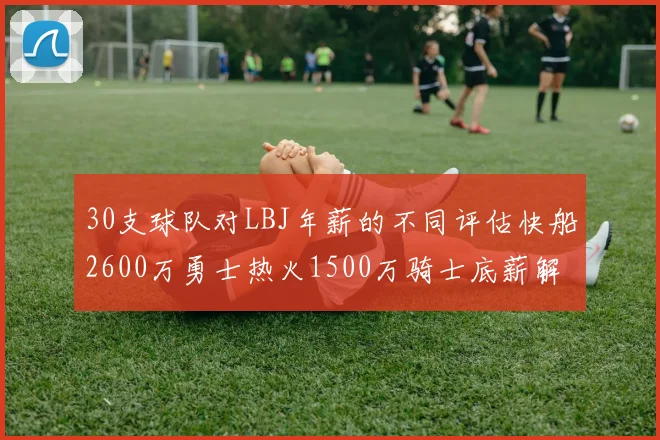 30支球队对LBJ年薪的不同评估快船2600万勇士热火1500万骑士底薪解析