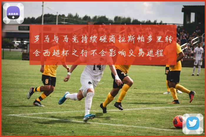 罗马与马竞持续磋商拉斯帕多里转会西超杯之行不会影响交易进程