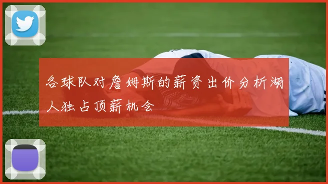 各球队对詹姆斯的薪资出价分析湖人独占顶薪机会