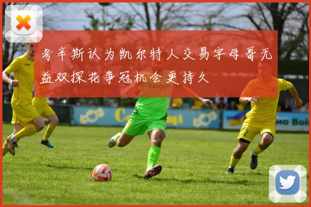 考辛斯认为凯尔特人交易字母哥无益双探花争冠机会更持久