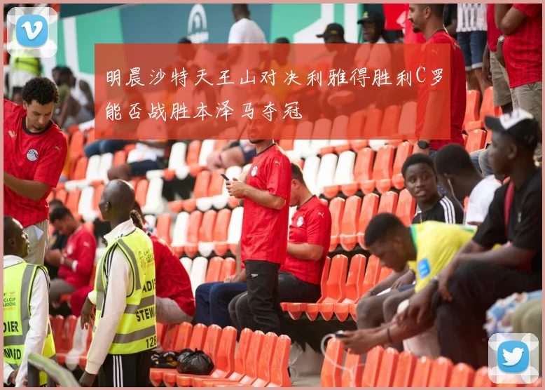 明晨沙特天王山对决利雅得胜利C罗能否战胜本泽马夺冠