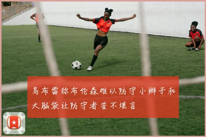 乌布雷称布伦森难以防守小辫子和大脑袋让防守者苦不堪言