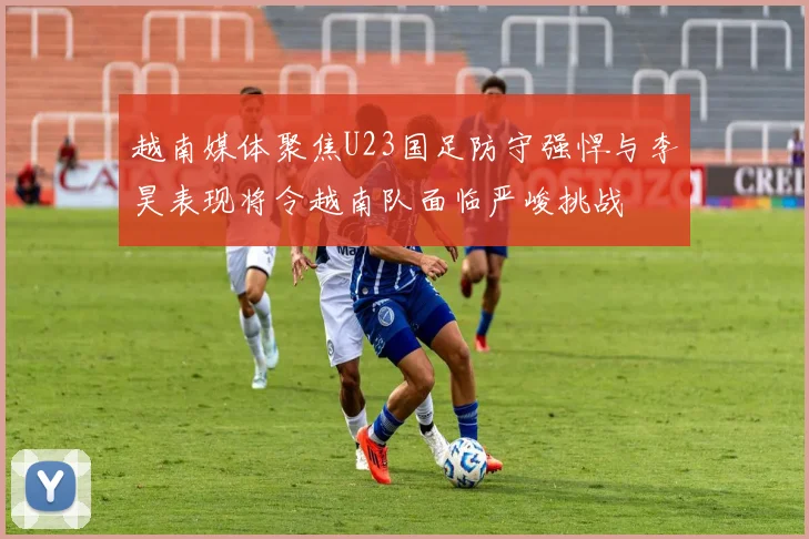 越南媒体聚焦U23国足防守强悍与李昊表现将令越南队面临严峻挑战