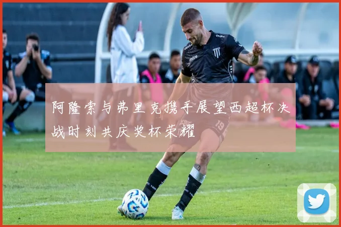 阿隆索与弗里克携手展望西超杯决战时刻共庆奖杯荣耀
