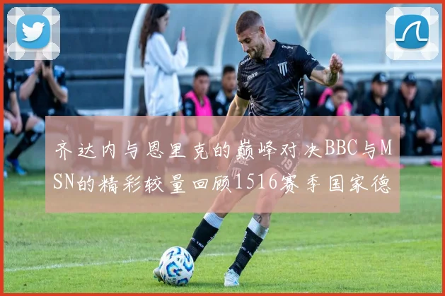 齐达内与恩里克的巅峰对决BBC与MSN的精彩较量回顾1516赛季国家德比