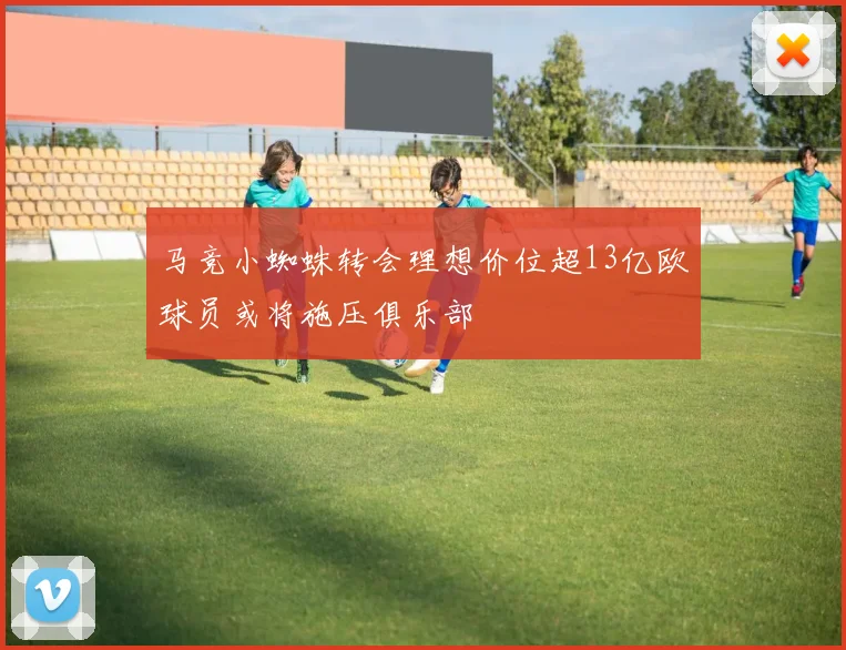 马竞小蜘蛛转会理想价位超13亿欧球员或将施压俱乐部