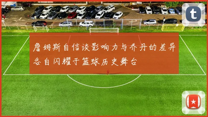 詹姆斯自信谈影响力与乔丹的差异各自闪耀于篮球历史舞台