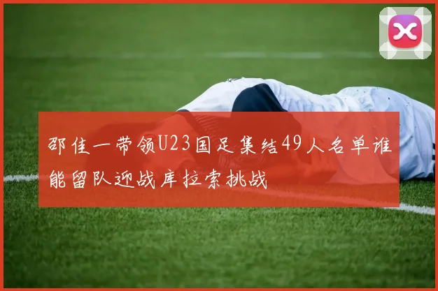 邵佳一带领U23国足集结49人名单谁能留队迎战库拉索挑战