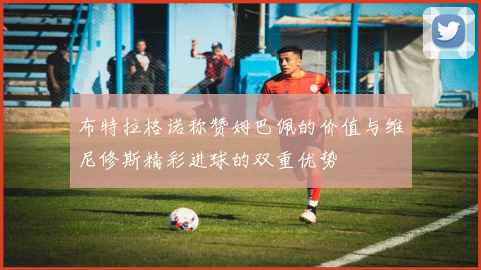 布特拉格诺称赞姆巴佩的价值与维尼修斯精彩进球的双重优势