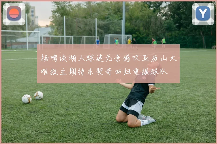 杨鸣谈湖人球迷无奈感叹亚历山大难救主期待东契奇回归重振球队