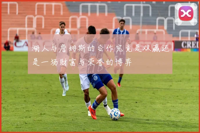 湖人与詹姆斯的合作究竟是双赢还是一场财富与荣誉的博弈