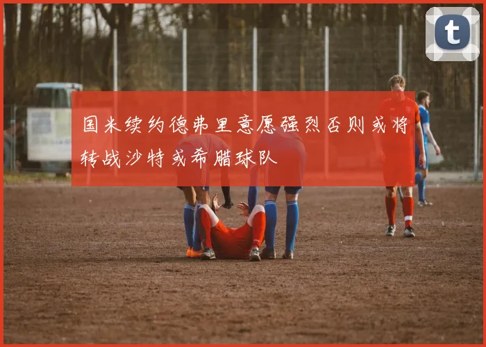 国米续约德弗里意愿强烈否则或将转战沙特或希腊球队
